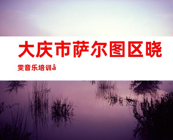 大庆市萨尔图区晓雯音乐培训学校有限公司